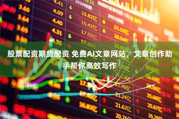 股票配资期货配资 免费AI文章网站，文章创作助手帮你高效写作