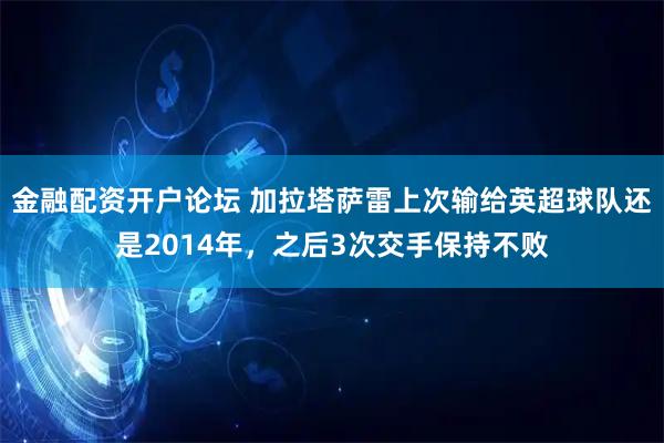 金融配资开户论坛 加拉塔萨雷上次输给英超球队还是2014年，之后3次交手保持不败