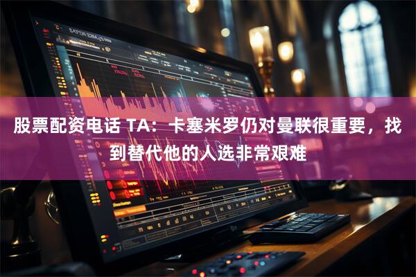 股票配资电话 TA：卡塞米罗仍对曼联很重要，找到替代他的人选非常艰难