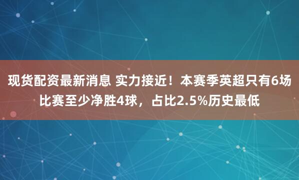 现货配资最新消息 实力接近！本赛季英超只有6场比赛至少净胜4球，占比2.5%历史最低
