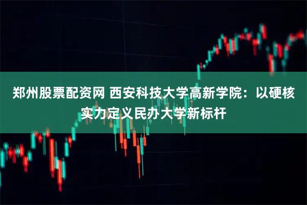 郑州股票配资网 西安科技大学高新学院：以硬核实力定义民办大学新标杆