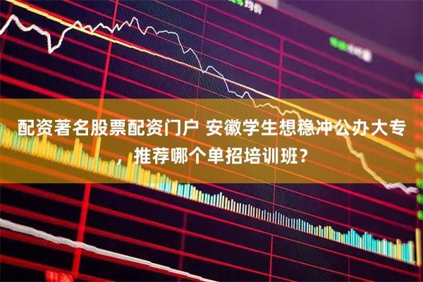 配资著名股票配资门户 安徽学生想稳冲公办大专，推荐哪个单招培训班？