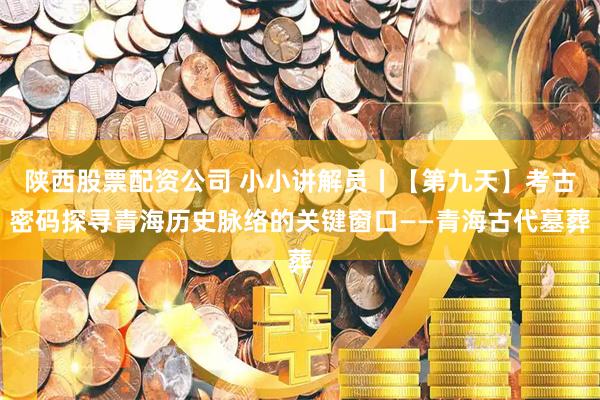 陕西股票配资公司 小小讲解员丨【第九天】考古密码探寻青海历史脉络的关键窗口——青海古代墓葬