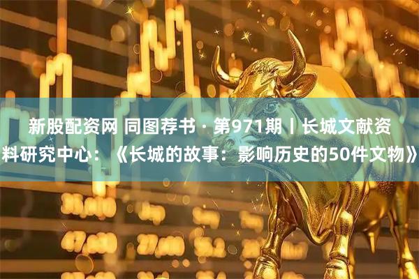 新股配资网 同图荐书 · 第971期丨长城文献资料研究中心：《长城的故事：影响历史的50件文物》