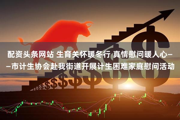配资头条网站 生育关怀暖冬行 真情慰问暖人心——市计生协会赴我街道开展计生困难家庭慰问活动