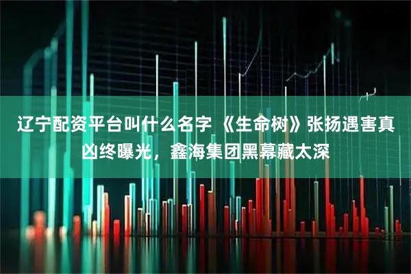 辽宁配资平台叫什么名字 《生命树》张扬遇害真凶终曝光，鑫海集团黑幕藏太深