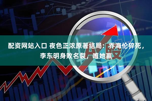 配资网站入口 夜色正浓原著结局：乔海伦猝死，李东明身败名裂，唯她赢