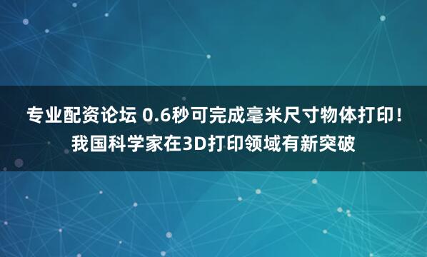 专业配资论坛 0.6秒可完成毫米尺寸物体打印！我国科学家在3D打印领域有新突破