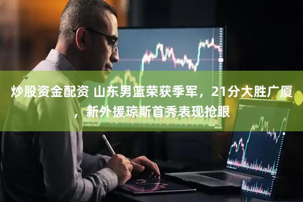 炒股资金配资 山东男篮荣获季军，21分大胜广厦，新外援琼斯首秀表现抢眼
