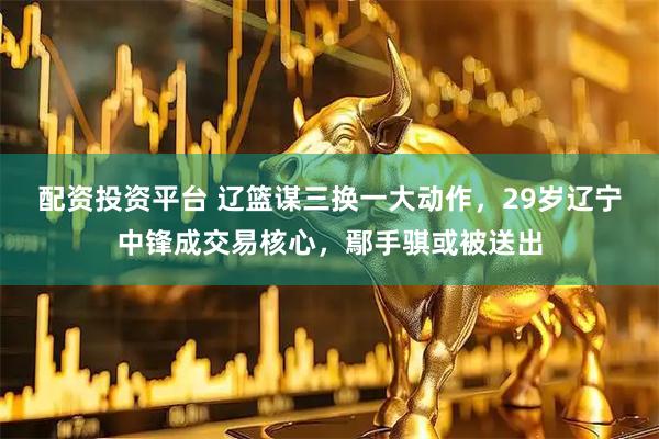 配资投资平台 辽篮谋三换一大动作，29岁辽宁中锋成交易核心，鄢手骐或被送出