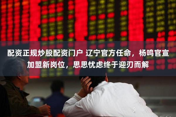 配资正规炒股配资门户 辽宁官方任命，杨鸣官宣加盟新岗位，思思忧虑终于迎刃而解