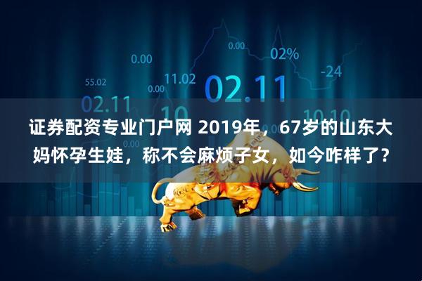 证券配资专业门户网 2019年，67岁的山东大妈怀孕生娃，称不会麻烦子女，如今咋样了？