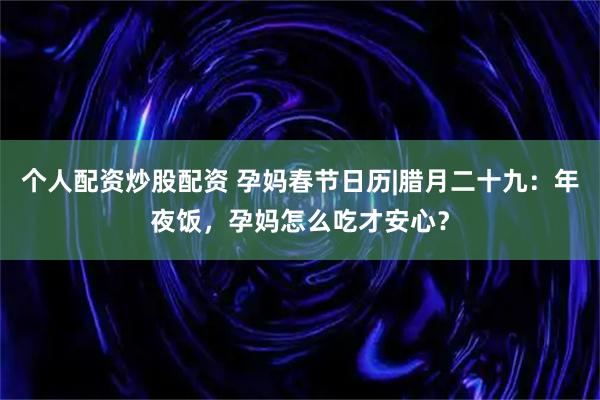 个人配资炒股配资 孕妈春节日历|腊月二十九：年夜饭，孕妈怎么吃才安心？