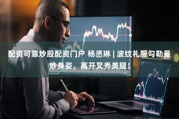 配资可靠炒股配资门户 杨丞琳 | 波纹礼服勾勒曼妙身姿，高开叉秀美腿！