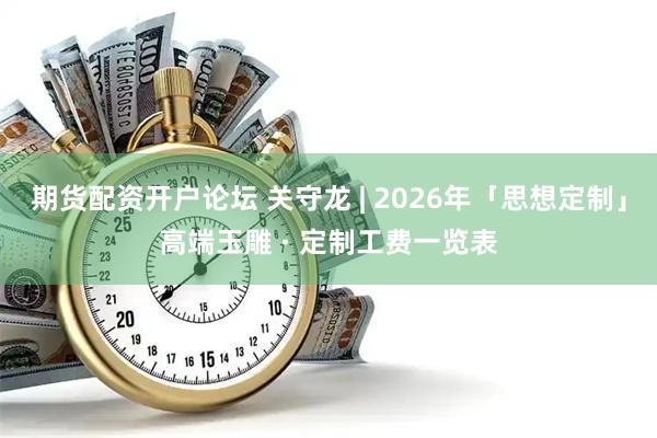 期货配资开户论坛 关守龙 | 2026年「思想定制」高端玉雕 · 定制工费一览表