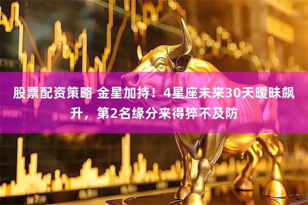 股票配资策略 金星加持！4星座未来30天暧昧飙升，第2名缘分来得猝不及防