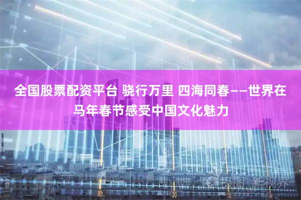 全国股票配资平台 骁行万里 四海同春——世界在马年春节感受中国文化魅力