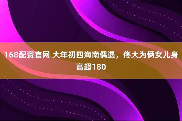 168配资官网 大年初四海南偶遇，佟大为俩女儿身高超180