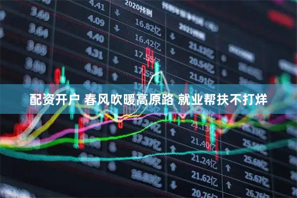 配资开户 春风吹暖高原路 就业帮扶不打烊