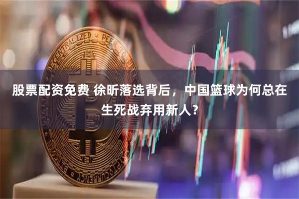 股票配资免费 徐昕落选背后，中国篮球为何总在生死战弃用新人？