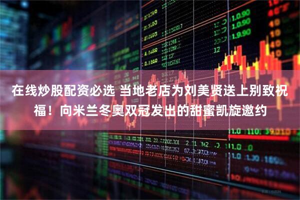 在线炒股配资必选 当地老店为刘美贤送上别致祝福！向米兰冬奥双冠发出的甜蜜凯旋邀约