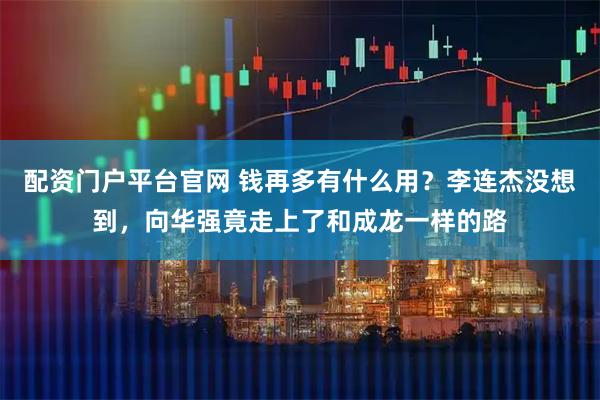 配资门户平台官网 钱再多有什么用？李连杰没想到，向华强竟走上了和成龙一样的路