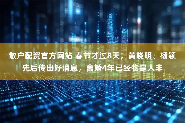 散户配资官方网站 春节才过8天，黄晓明、杨颖先后传出好消息，离婚4年已经物是人非