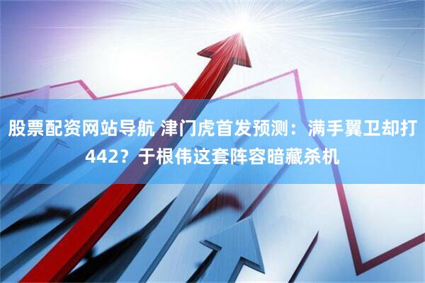 股票配资网站导航 津门虎首发预测：满手翼卫却打442？于根伟这套阵容暗藏杀机