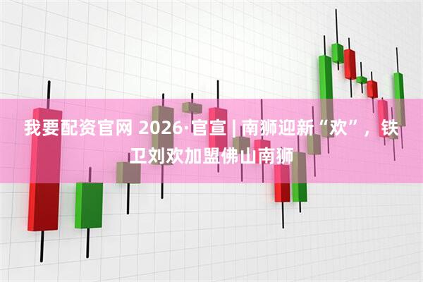 我要配资官网 2026·官宣 | 南狮迎新“欢”，铁卫刘欢加盟佛山南狮