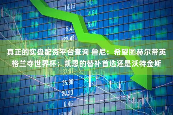 真正的实盘配资平台查询 鲁尼：希望图赫尔带英格兰夺世界杯；凯恩的替补首选还是沃特金斯