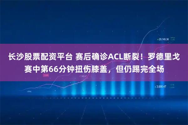 长沙股票配资平台 赛后确诊ACL断裂！罗德里戈赛中第66分钟扭伤膝盖，但仍踢完全场