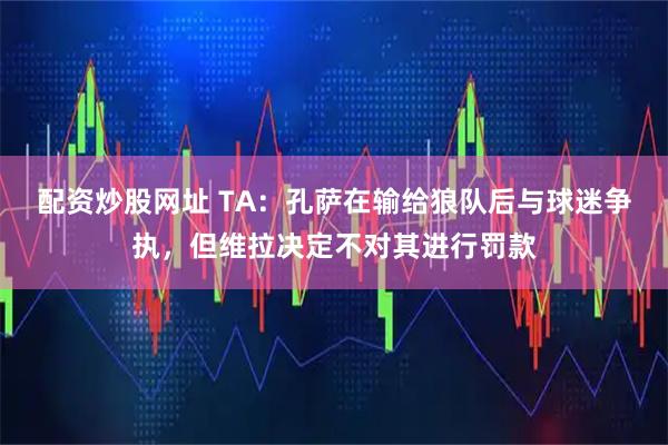 配资炒股网址 TA：孔萨在输给狼队后与球迷争执，但维拉决定不对其进行罚款