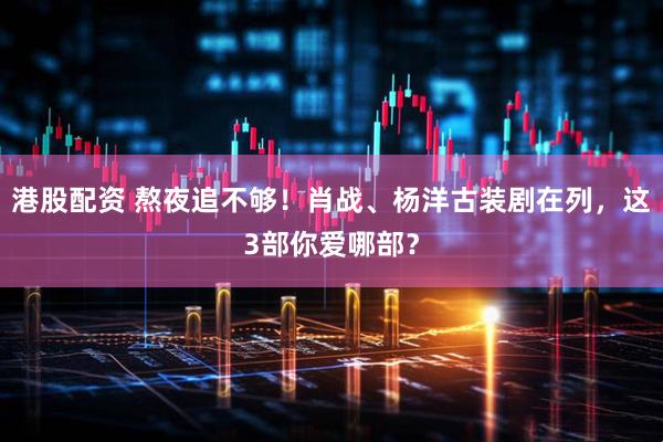 港股配资 熬夜追不够！肖战、杨洋古装剧在列，这3部你爱哪部？