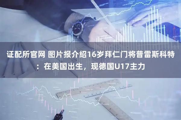 证配所官网 图片报介绍16岁拜仁门将普雷斯科特：在美国出生，现德国U17主力