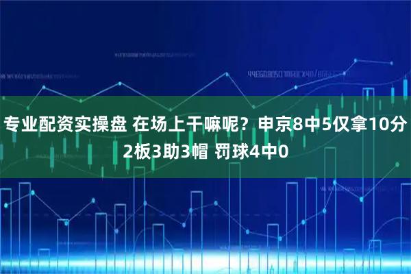 专业配资实操盘 在场上干嘛呢？申京8中5仅拿10分2板3助3帽 罚球4中0