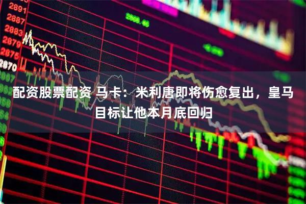 配资股票配资 马卡：米利唐即将伤愈复出，皇马目标让他本月底回归