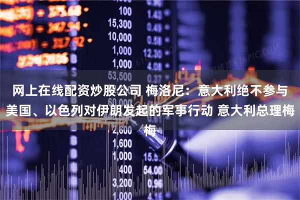 网上在线配资炒股公司 梅洛尼：意大利绝不参与美国、以色列对伊朗发起的军事行动 意大利总理梅