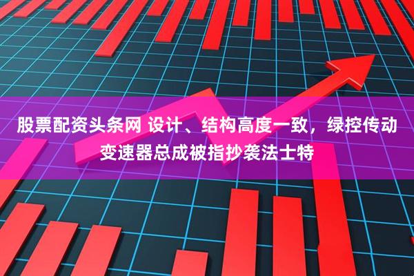 股票配资头条网 设计、结构高度一致，绿控传动变速器总成被指抄袭法士特