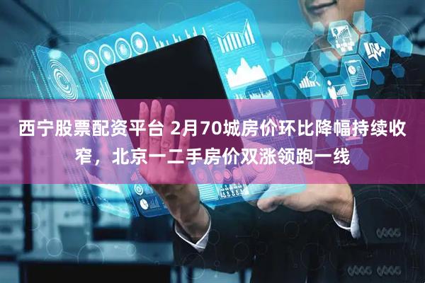 西宁股票配资平台 2月70城房价环比降幅持续收窄，北京一二手房价双涨领跑一线
