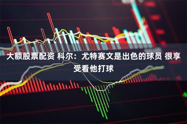 大额股票配资 科尔：尤特赛文是出色的球员 很享受看他打球