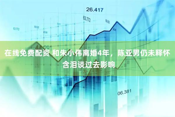 在线免费配资 和朱小伟离婚4年，陈亚男仍未释怀 含泪谈过去影响