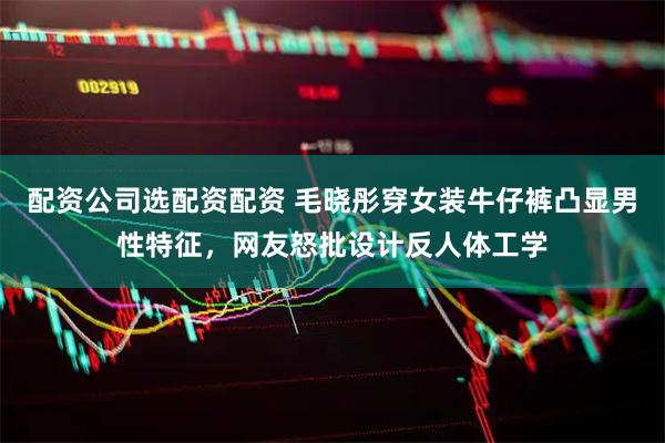 配资公司选配资配资 毛晓彤穿女装牛仔裤凸显男性特征，网友怒批设计反人体工学