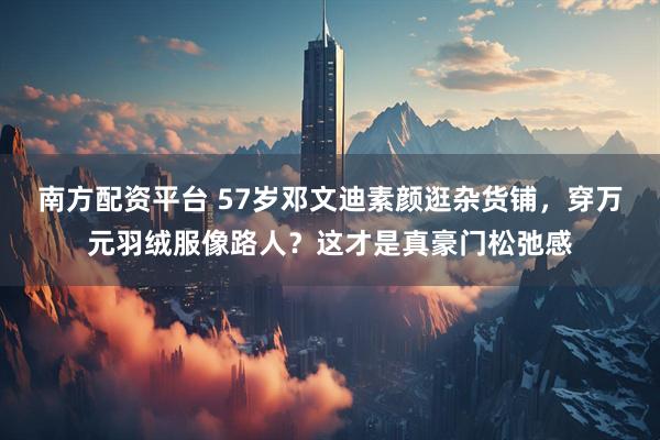南方配资平台 57岁邓文迪素颜逛杂货铺，穿万元羽绒服像路人？这才是真豪门松弛感
