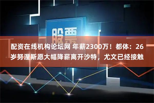 配资在线机构论坛网 年薪2300万！都体：26岁努涅斯愿大幅降薪离开沙特，尤文已经接触