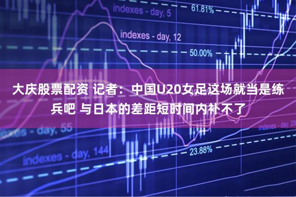 大庆股票配资 记者：中国U20女足这场就当是练兵吧 与日本的差距短时间内补不了