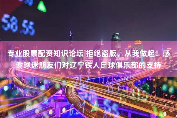 专业股票配资知识论坛 拒绝盗版，从我做起！感谢球迷朋友们对辽宁铁人足球俱乐部的支持