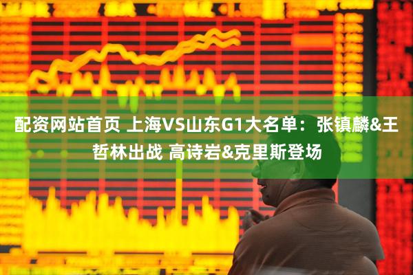 配资网站首页 上海VS山东G1大名单：张镇麟&王哲林出战 高诗岩&克里斯登场