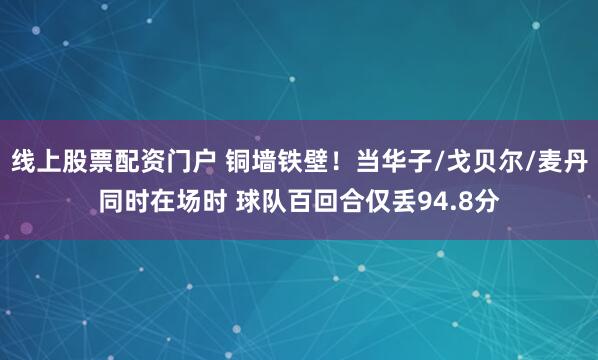 线上股票配资门户 铜墙铁壁！当华子/戈贝尔/麦丹同时在场时 球队百回合仅丢94.8分
