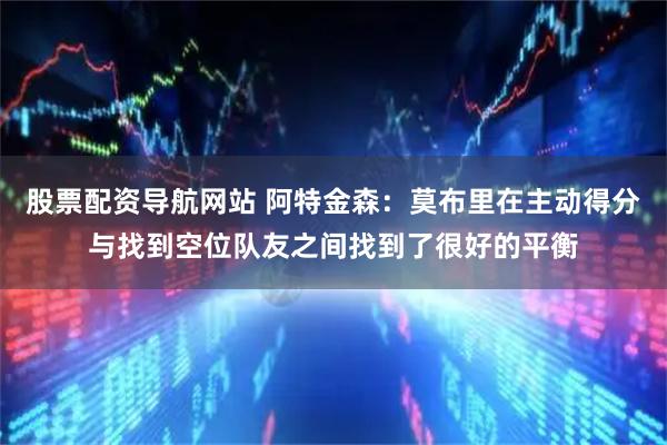 股票配资导航网站 阿特金森：莫布里在主动得分与找到空位队友之间找到了很好的平衡