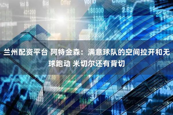 兰州配资平台 阿特金森：满意球队的空间拉开和无球跑动 米切尔还有背切